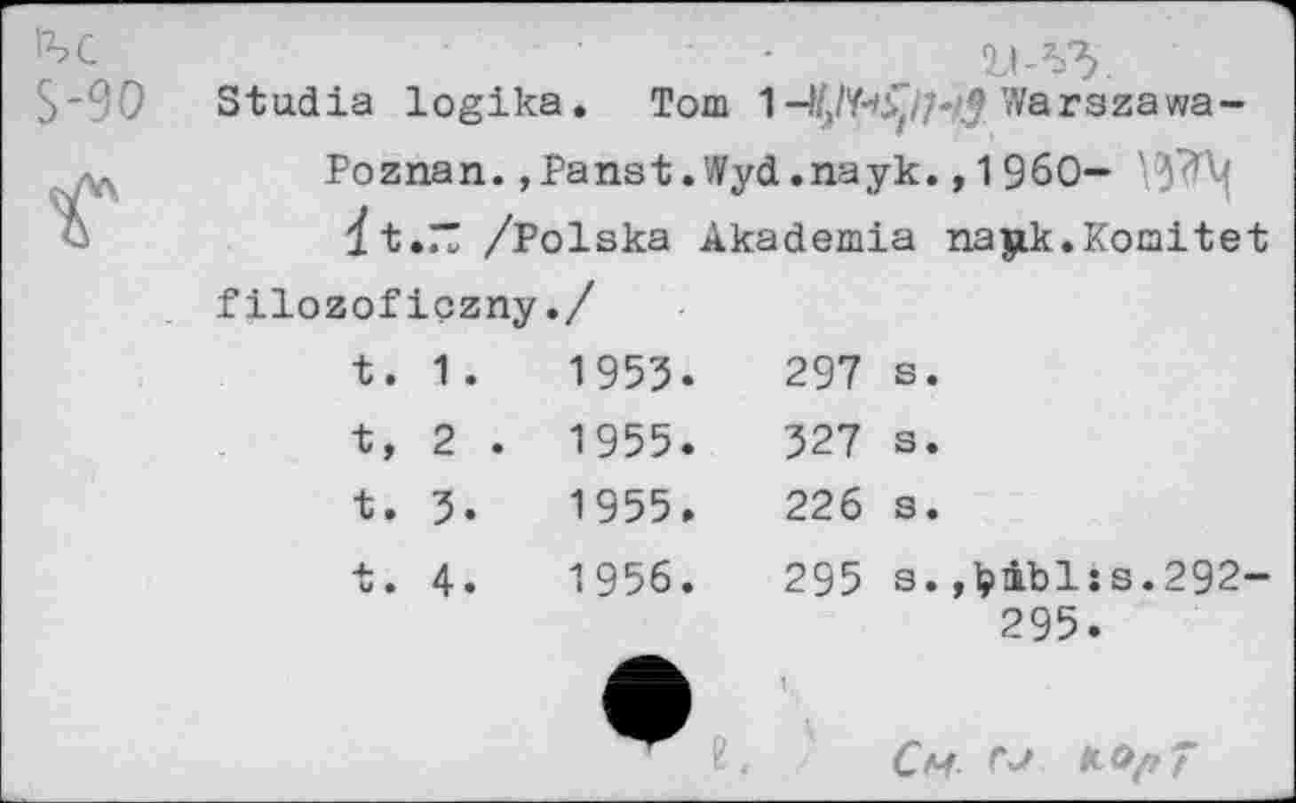 ﻿1ЪС S-90	Stadia logika	• Tom	1 1	Warszawa-
Г	Poznan., Panst. Wyd.паук., 1 960-dt.77 /Polska Akademia najik.Koraitet		
	filozoficzny.		
	t. 1 .	1953.	297 s.
	t, 2 .	1955.	327 s.
	t. 5.	1955.	226 s.
	t. 4.	1956.	295 a. ,l?ibl:s.292- 295.
		” e	t. Cm	7